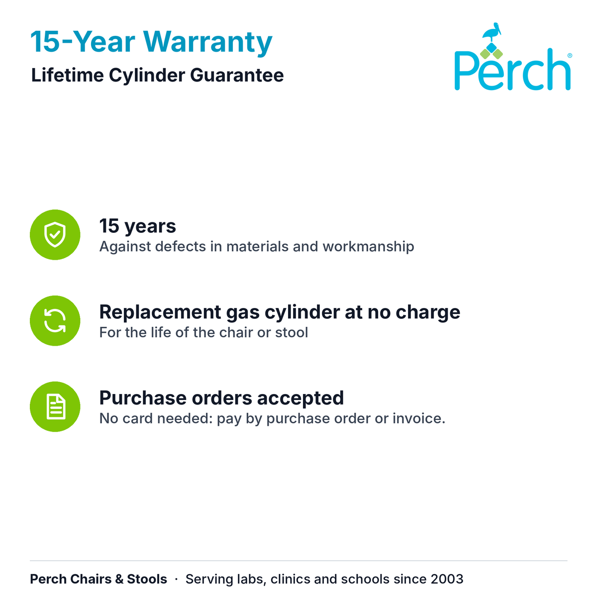 15-Year Warranty and Lifetime Cylinder Guarantee: 15 years against defects in materials and workmanship, and a replacement gas cylinder at no charge for the life of the chair or stool. Purchase orders accepted.
